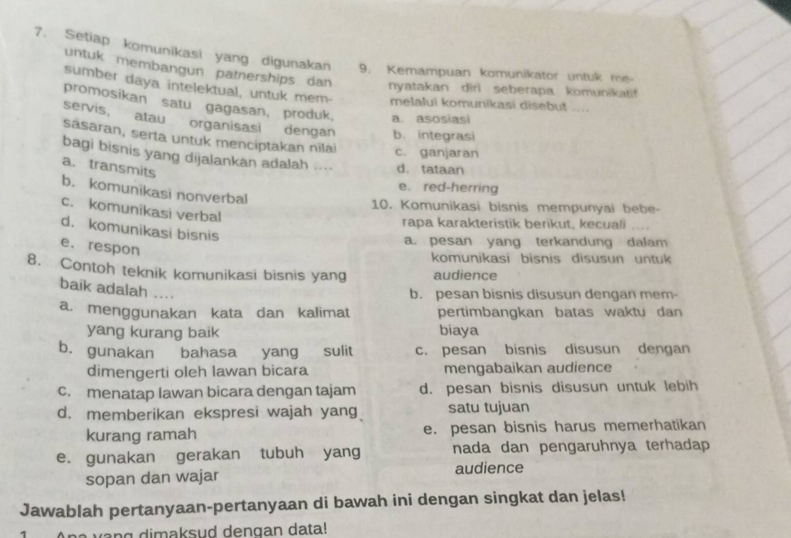 Setiap komunikasi yang digunakan 9. Kemampuan komunikator untuk me-
untuk membangun patnerships dan 
sumber daya intelektual, untuk mem-
nyatakan diri seberapa komunikatif
promosikan satu gagasan, produk,
melalui komunikasi disebut ....
a. asosiasi
servis, atau organisasi dengan
b. integrasi
sasaran, serta untuk menciptakan nilaï
c. ganjaran
bagi bisnis yang dijalankan adalah ....
a. transmits
d. tataan
e.red-herring
b. komunikasi nonverbal
10. Komunikasi bisnis mempunyai bebe-
c. komunikasi verbal
rapa karakteristik berikut, kecuali ....
d. komunikasi bisnis
a. pesan yang terkandung dalam
e. respon
komunikasi bisnis disusun untuk
8. Contoh teknik komunikasi bisnis yang audience
baik adalah ....
b. pesan bisnis disusun dengan mem-
a. menggunakan kata dan kalimat pertimbangkan batas waktu dan 
yang kurang baik biaya
b. gunakan bahasa yang sulit c. pesan bisnis disusun dengan
dimengerti oleh Iawan bicara mengabaikan audience
c. menatap Iawan bicara dengan tajam d. pesan bisnis disusun untuk lebih
d. memberikan ekspresi wajah yang satu tujuan
kurang ramah e. pesan bisnis harus memerhatikan
e. gunakan gerakan tubuh yang nada dan pengaruhnya terhadap 
sopan dan wajar
audience
Jawablah pertanyaan-pertanyaan di bawah ini dengan singkat dan jelas!
Ana vang dimaksud dengan data!