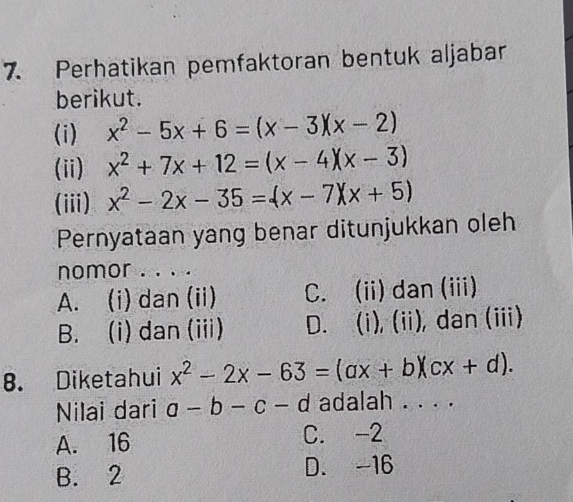 Perhatikan pemfaktoran bentuk aljabar
berikut.
(i) x^2-5x+6=(x-3)(x-2)
(ii) x^2+7x+12=(x-4)(x-3)
(iii) x^2-2x-35=(x-7)(x+5)
Pernyataan yang benar ditunjukkan oleh
nomor . . .
A. (i) dan (ii) C. (ii) dan (iii)
B. (i) dan (iii) D. (i), (ii), dan (iii)
8. Diketahui x^2-2x-63=(ax+b)(cx+d). 
Nilai dari a-b-c-d adalah . . . .
A. 16 C. -2
B. 2 D. -16