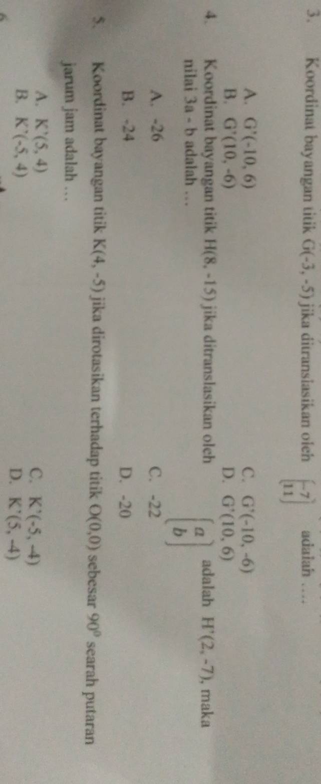 Koordinat bayangan titik G(-3,-5) jika ditranslasikan oleh beginbmatrix -7 11endbmatrix adalah …
A. G'(-10,6) C. G'(-10,-6)
B. G'(10,-6) D. G'(10,6)
4. Koordinat bayangan titik H(8,-15) jika ditranslasikan olch adalah H'(2,-7) , maka
nilai 3a-b adalah …
beginbmatrix a bendbmatrix
A. -26 C. -22
B. -24 D. -20
5. Koordinat bayangan titik K(4,-5) jika dirotasikan terhadap titik O(0,0) sebesar 90° searah putaran
jarum jam adalah ..
A. K'(5,4)
C. K'(-5,-4)
B. K'(-5,4)
D. K'(5,-4)