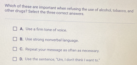 Which of these are important when refusing the use of alcohol, tobacco, and
other drugs? Select the three correct answers.
A. Use a firm tone of voice.
B. Use strong nonverbal language.
C. Repeat your message as often as necessary.
D. Use the sentence, "Um, I don't think I want to."