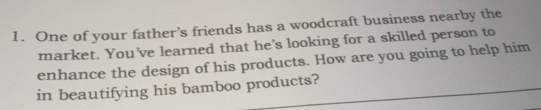 One of your father’s friends has a woodcraft business nearby the 
market. You’ve learned that he’s looking for a skilled person to 
enhance the design of his products. How are you going to help him 
in beautifying his bamboo products?