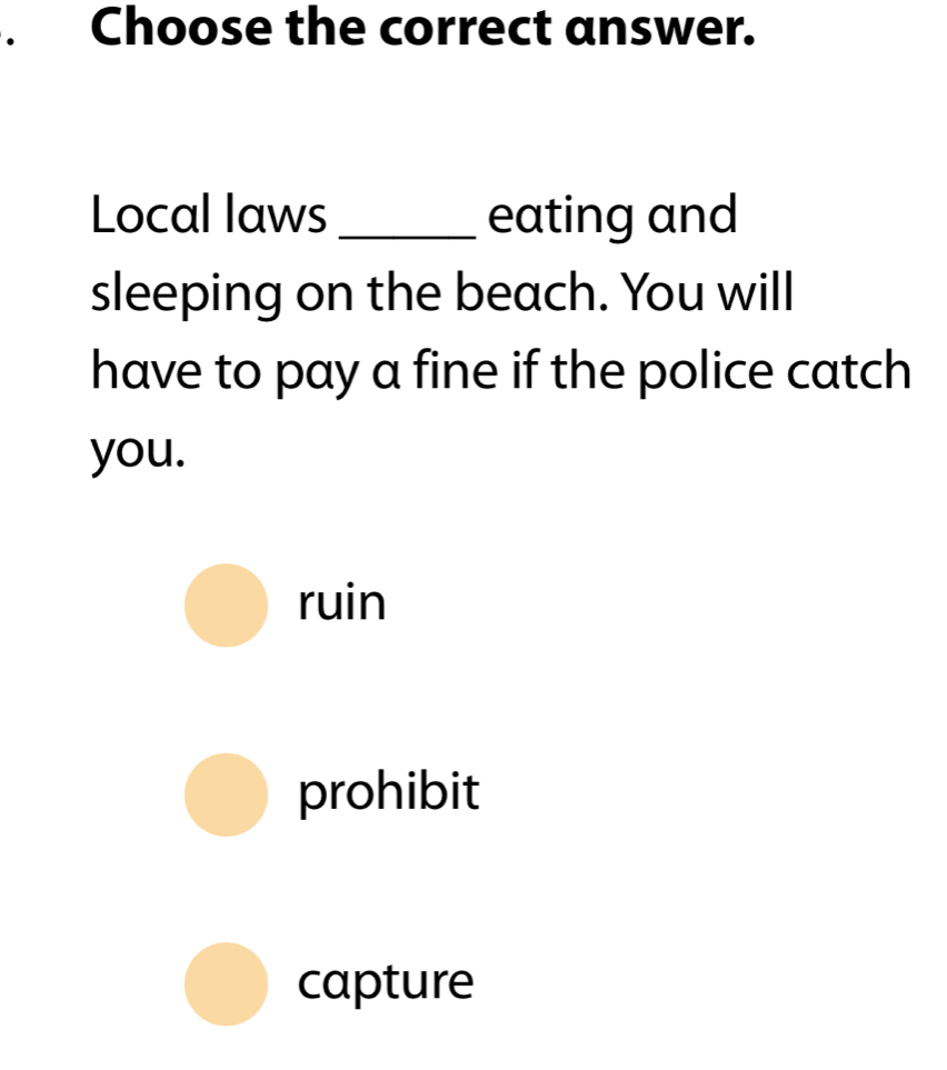 Choose the correct answer.
Local laws _eating and
sleeping on the beach. You will
have to pay a fine if the police catch
you.
ruin
prohibit
capture