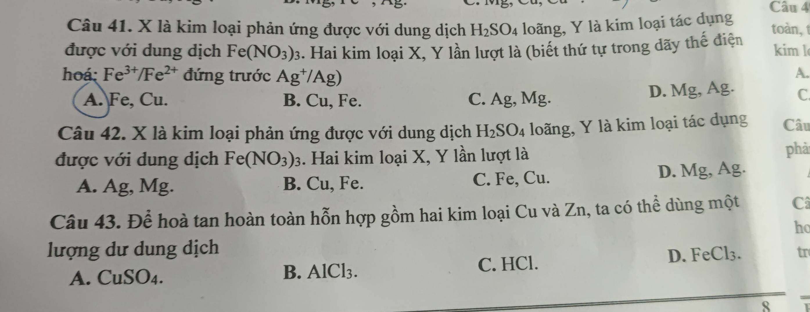 là kim loại phản ứng được với dung dịch H_2SO_4 4 loãng, Y là kim loại tác dụng toàn, 
được với dung dịch Fe(NO_3)_3 1. Hai kim loại X, Y lần lượt là (biết thứ tự trong dãy thế điện kim l
hoá: Fe^(3+)/Fe^(2+) đứng trước Ag^+/Ag)
A.
A. Fe, Cu. B. Cu, Fe. C. Ag, Mg.
D. Mg, Ag.
C
Câu 42. X là kim loại phản ứng được với dung dịch H_2SO_4 loãng, Y là kim loại tác dụng Câu
được với dung dịch Fe(NO_3)_3. Hai kim loại X, Y lần lượt là phả
A. Ag, Mg. B. Cu, Fe. C. Fe, Cu. D. Mg, Ag.
Câu 43. Để hoà tan hoàn toàn hỗn hợp gồm hai kim loại Cu và Zn, ta có thể dùng một Câ
ho
lượng dư dung dịch
tr
A. CuSO₄.
B. AlCl_3. D. FeCl₃.
C. HCl.
8