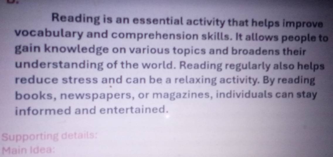 Reading is an essential activity that helps improve 
vocabulary and comprehension skills. It allows people to 
gain knowledge on various topics and broadens their 
understanding of the world. Reading regularly also helps 
reduce stress and can be a relaxing activity. By reading 
books, newspapers, or magazines, individuals can stay 
informed and entertained. 
Supporting details: 
Main Idea: