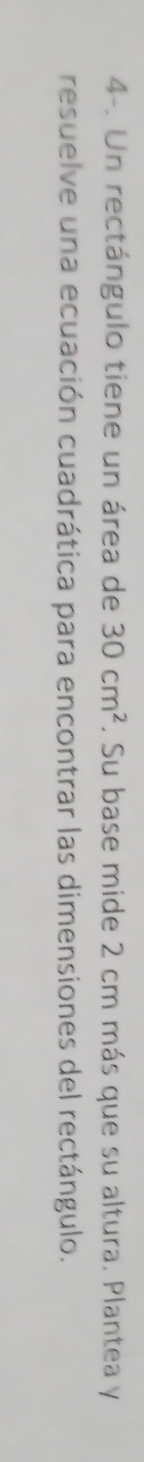 4-. Un rectángulo tiene un área de 30cm^2. Su base mide 2 cm más que su altura. Plantea y 
resuelve una ecuación cuadrática para encontrar las dimensiones del rectángulo.