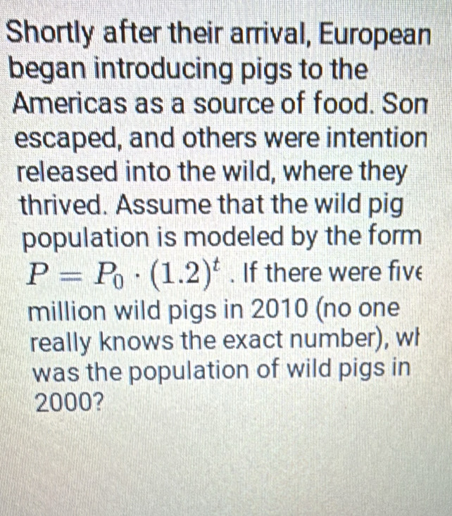 Shortly after their arrival, European 
began introducing pigs to the 
Americas as a source of food. Son 
escaped, and others were intention 
released into the wild, where they 
thrived. Assume that the wild pig 
population is modeled by the form
P=P_0· (1.2)^t. If there were five 
million wild pigs in 2010 (no one 
really knows the exact number), wh 
was the population of wild pigs in
2000?