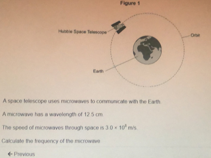 Figure 1 
A space telescope uses microwaves to communicate with the Earth. 
A microwave has a wavelength of 12 5 cm
The speed of microwaves through space is 3.0* 10^8m/s
Calculate the frequency of the microwave 
Previous