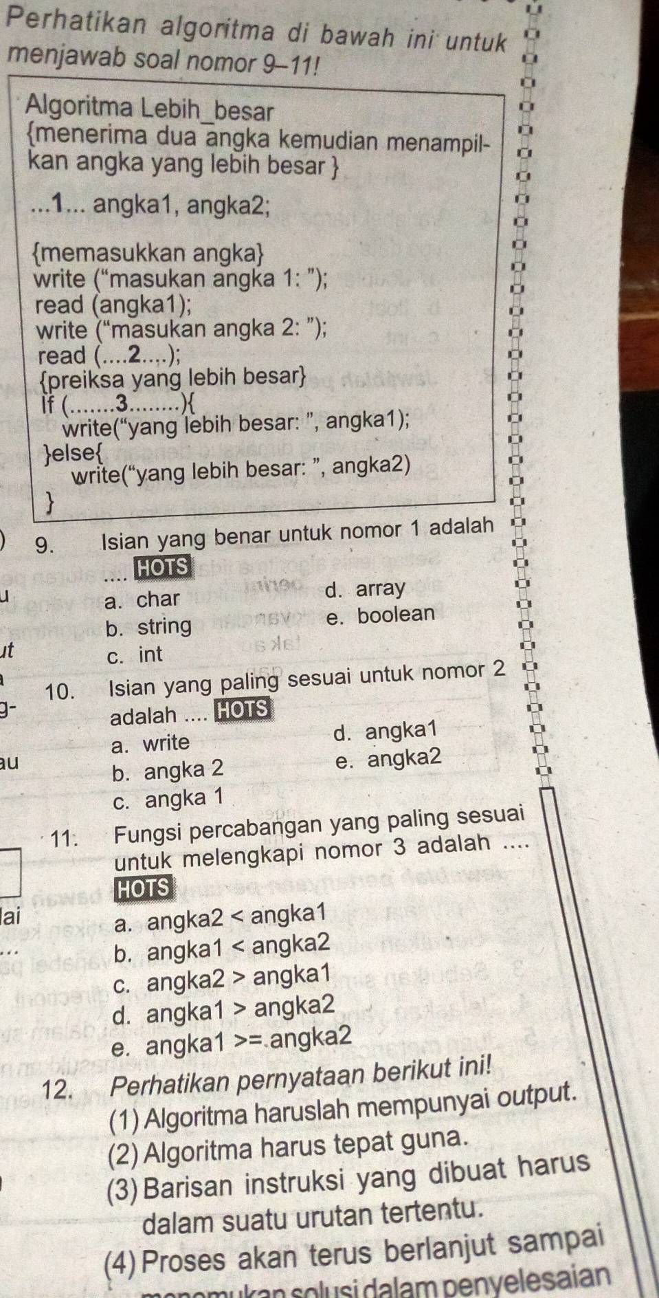 Perhatikan algoritma di bawah ini untuk 10
menjawab soal nomor 9-11!
Algoritma Lebih_besar
menerima dua angka kemudian menampil-
kan angka yang lebih besar 
U
...1... angka1, angka2;
memasukkan angka
write (“masukan angka 1: ”);
read (angka1);
write (“masukan angka 2: ”);
read (....2....);
preiksa yang lebih besar
If (.......3........)
write(“yang lebih besar: ”, angka1);
else
write(“yang lebih besar: ”, angka2)

9.   Isian yang benar untuk nomor 1 adalah
HOTS
a. char d. array
b. string e. boolean
at c. int
10. Isian yang paling sesuai untuk nomor 2
adalah .... HOTS
a. write d. angka1
au e. angka2
b. angka 2
c. angka 1
11. Fungsi percabangan yang paling sesuai
untuk melengkapi nomor 3 adalah ....
HOTS
lai
a. angka2 < angka1
b. angka1 < angka2
 c. angka2 > angka1
d. angka1 > angka2
e. angka1 >= angka2
12. Perhatikan pernyataan berikut ini!
(1) Algoritma haruslah mempunyai output.
(2) Algoritma harus tepat guna.
(3) Barisan instruksi yang dibuat harus
dalam suatu urutan tertentu.
(4) Proses akan terus berlanjut sampai
m u  an  solu si dalam penvelesaian