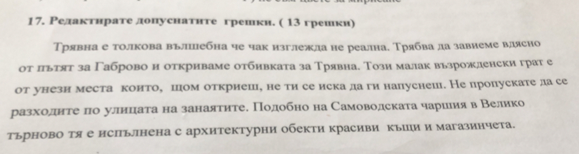 Редактηрате донуснатнте грешки. ( 13 грешки) 
Трявна е толкова вълллебна че чак изглежла не реална. Трябва ла завиеме влясно 
от льтят за Γаброво и откриваме отбивката за Трявна. Този малак вьзрожленски грат е 
от унези места коитое шцом откриеш, не ти се иска да ги напуснеш. Не пропускате дасе 
разхίоοαдηαиαίеτреαπоα улеиίцηаτа на занаятитее Πодобно на Самоводската чαарίеиίяαв Βелико 
тьрново тя е исΠьллнена с архитектурни обекти красиви кьΙли и магазинчета.