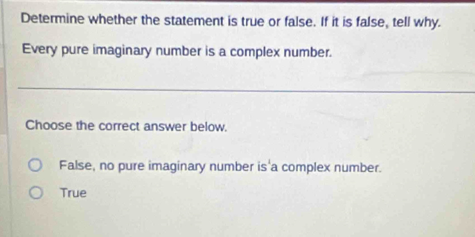 Determine whether the statement is true or false. If it is false, tell why.
Every pure imaginary number is a complex number.
Choose the correct answer below.
False, no pure imaginary number is a complex number.
True