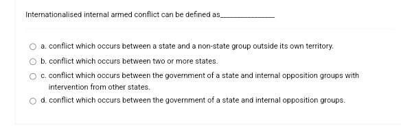 Internationalised internal armed conflict can be defined as_
a, conflict which occurs between a state and a non-state group outside its own territory.
b, conflict which occurs between two or more states.
c. conflict which occurs between the government of a state and internal opposition groups with
intervention from other states.
d. conflict which occurs between the government of a state and internal opposition groups.