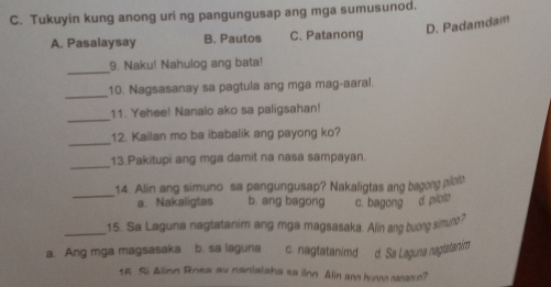 Tukuyin kung anong uri ng pangungusap ang mga sumusunod.
D. Padamdam
A. Pasalaysay B. Pautos C. Patanong
_
9. Naku! Nahulog ang bata!
_
10. Nagsasanay sa pagtula ang mga mag-aaral.
_
11. Yehee! Nanalo ako sa paligsahan!
_
12. Kailan mo ba ibabalik ang payong ko?
_
13.Pakitupi ang mga damit na nasa sampayan.
_
14. Alin ang simuno sa pangungusap? Nakaligtas ang bagong aib
a. Nakaligtas b. ang bagong c. bagong d piole
_15. Sa Laguna nagtatanim ang mga magsasaka. Alin ang buong simuno?
a. Ang mga magsasaka b. sa laguna c. nagtatanimd d. Sa Laguna naglatanim
16 Si Aling Rosa av nantalaha sa ilon Alin and hunno nanagun?