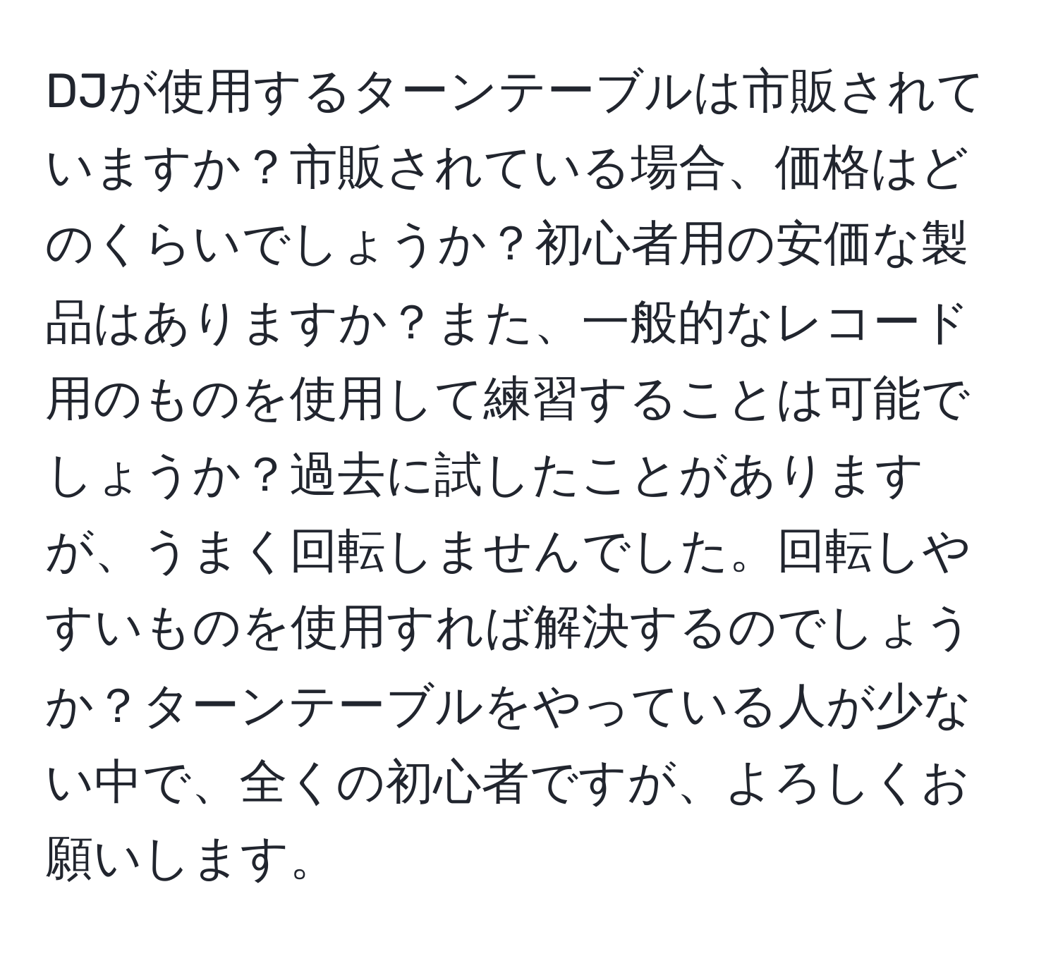 DJが使用するターンテーブルは市販されていますか？市販されている場合、価格はどのくらいでしょうか？初心者用の安価な製品はありますか？また、一般的なレコード用のものを使用して練習することは可能でしょうか？過去に試したことがありますが、うまく回転しませんでした。回転しやすいものを使用すれば解決するのでしょうか？ターンテーブルをやっている人が少ない中で、全くの初心者ですが、よろしくお願いします。