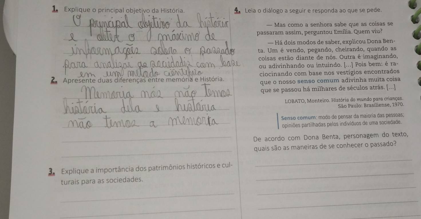 Explique o principal objetivo da História. Leia o diálogo a seguir e responda ao que se pede. 
_— Mas como a senhora sabe que as coisas se 
_ 
passaram assim, perguntou Emília. Quem viu? 
— Há dois modos de saber, explicou Dona Ben- 
_ta. Um é vendo, pegando, cheirando, quando as 
coisas estão diante de nós. Outra é imaginando, 
_ou adivinhando ou intuindo. [...] Pois bem: é ra- 
_ 
_ciocinando com base nos vestígios encontrados 
2 Apresente duas diferenças entre memória e História. 
que o nosso senso comum adivinha muita coisa 
_ 
que se passou há milhares de séculos atrás. [...] 
* LOBATO, Monteiro. História do mundo para crianças. 
_ 
São Paulo: Brasiliense, 1970. 
Senso comum: modo de pensar da maioria das pessoas; 
_ppiniões partilhadas pelos indivíduos de uma sociedade. 
_De acordo com Dona Benta, personagem do texto, 
_ 
quais são as maneiras de se conhecer o passado? 
3 Explique a importância dos patrimônios históricos e cul- 
_ 
turais para as sociedades. 
_ 
_ 
_ 
_ 
_ 
_