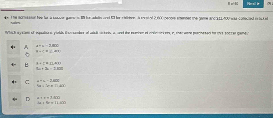 of 60 Next▶
The admission fee for a soccer game is $5 for adults and $3 for children. A total of 2,600 people attended the game and $11,400 was collected in ticket
sales.
Which system of equations yields the number of adult tickets, a, and the number of child tickets, c, that were purchased for this soccer game?
a+c=2.600
a+c=11.400
a+c=11,400
5a+3c=2.600
C a+c=2.600
5a+3c=11.400
a+c=2.600
3a+5c=11.400
