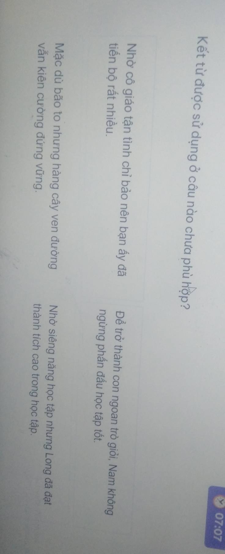 07:07 
Kết từ được sử dụng ở câu nào chưa phù hợp?
Nhờ cô giáo tận tình chỉ bảo nên bạn ấy đã Để trở thành con ngoan trò giỏi, Nam không
tiến bộ rất nhiều. ngừng phấn đấu học tập tốt.
Mặc dù bão to nhưng hàng cây ven đường Nhờ siêng năng học tập nhưng Long đã đạt
vẫn kiên cường đứng vững. thành tích cao trong học tập.