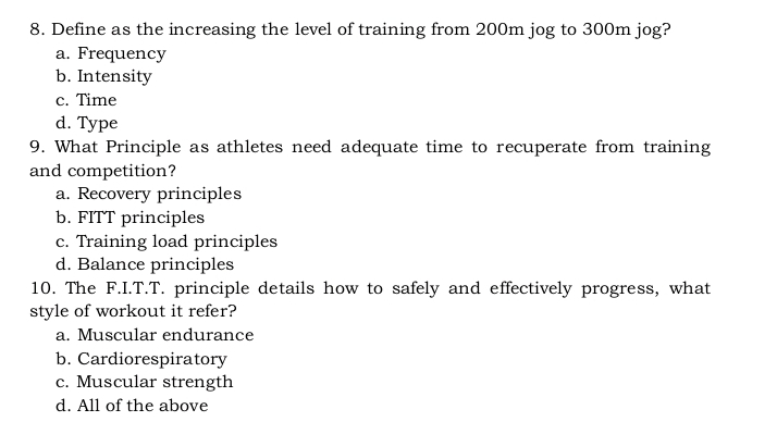 Define as the increasing the level of training from 200m jog to 300m jog?
a. Frequency
b. Intensity
c. Time
d. Type
9. What Principle as athletes need adequate time to recuperate from training
and competition?
a. Recovery principles
b. FITT principles
c. Training load principles
d. Balance principles
10. The F.I.T.T. principle details how to safely and effectively progress, what
style of workout it refer?
a. Muscular endurance
b. Cardiorespiratory
c. Muscular strength
d. All of the above