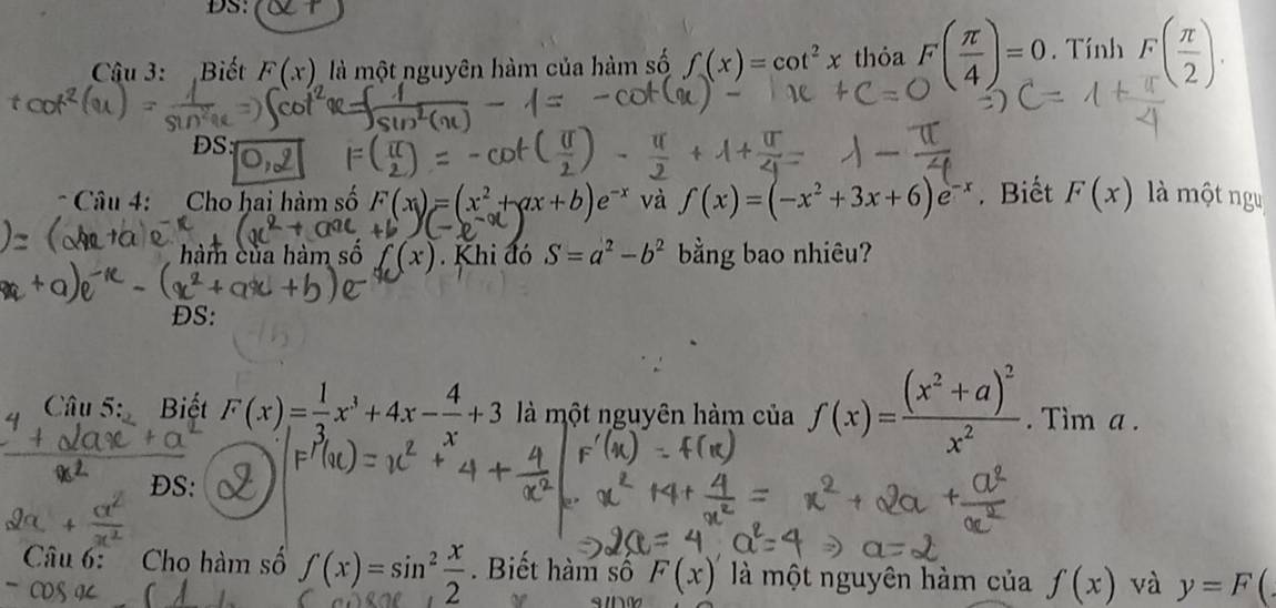 DS: 
Câậu 3: Biết F(x) là một nguyên hàm của hàm số f(x)=cot^2x thỏa F( π /4 )=0. Tính F( π /2 ). 
DS: 
* Câu 4: Cho hai hàm số F(x)=(x^2+ax+b)e và f(x)=(-x^2+3x+6)e^(-x). Biết F(x) là một ngu 
hàm của hàm số f(x). Khi đó S=a^2-b^2 bằng bao nhiêu? 
ĐS: 
Câu 5: Biết F(x)= 1/3 x^3+4x- 4/x +3 là một nguyên hàm của f(x)=frac (x^2+a)^2x^2. Tim a. 
DS: 
Câu 6: Cho hàm số f(x)=sin^2 x/2 . Biết hàm số F(x)' là một nguyên hàm của f(x) và y=F(