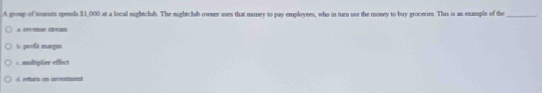 A group of tounsts spends $1,000 at a local nightclub. The nightclub owner uses that money to pay employees, who in turn use the money to buy groceries. This is an example of the_
* rvenue seam
is. profit margas
c. multiplier effect
d. reforn on investment