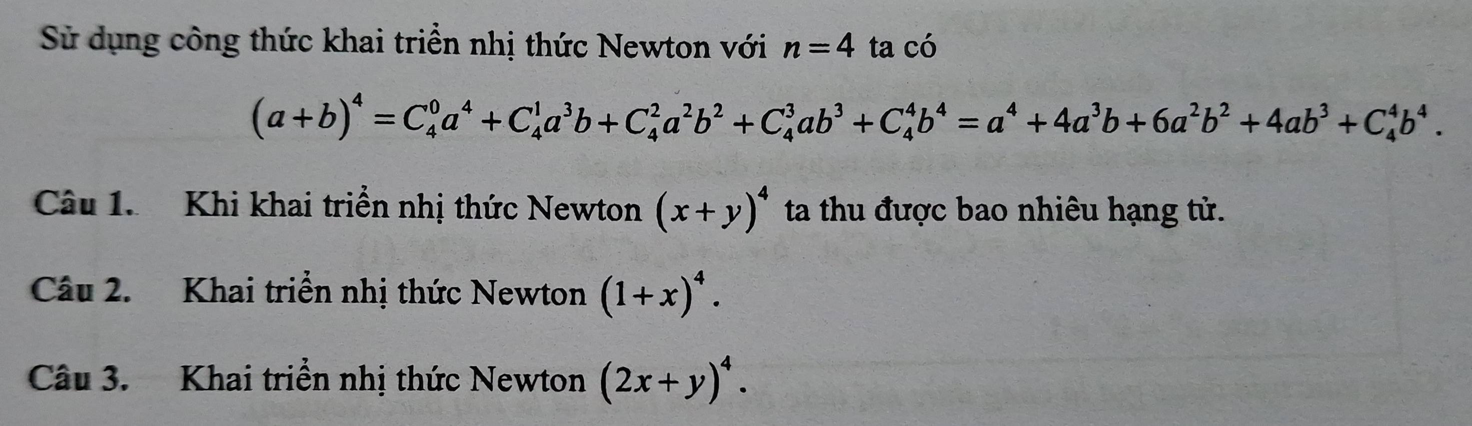 Sử dụng công thức khai triển nhị thức Newton với n=4 ta có
(a+b)^4=C_4^(0a^4)+C_4^(1a^3)b+C_4^(2a^2)b^2+C_4^(3ab^3)+C_4^(4b^4)=a^4+4a^3b+6a^2b^2+4ab^3+C_4^(4b^4). 
Câu 1. Khi khai triển nhị thức Newton (x+y)^4 ta thu được bao nhiêu hạng tử. 
Câu 2. Khai triển nhị thức Newton (1+x)^4. 
Câu 3. Khai triển nhị thức Newton (2x+y)^4.