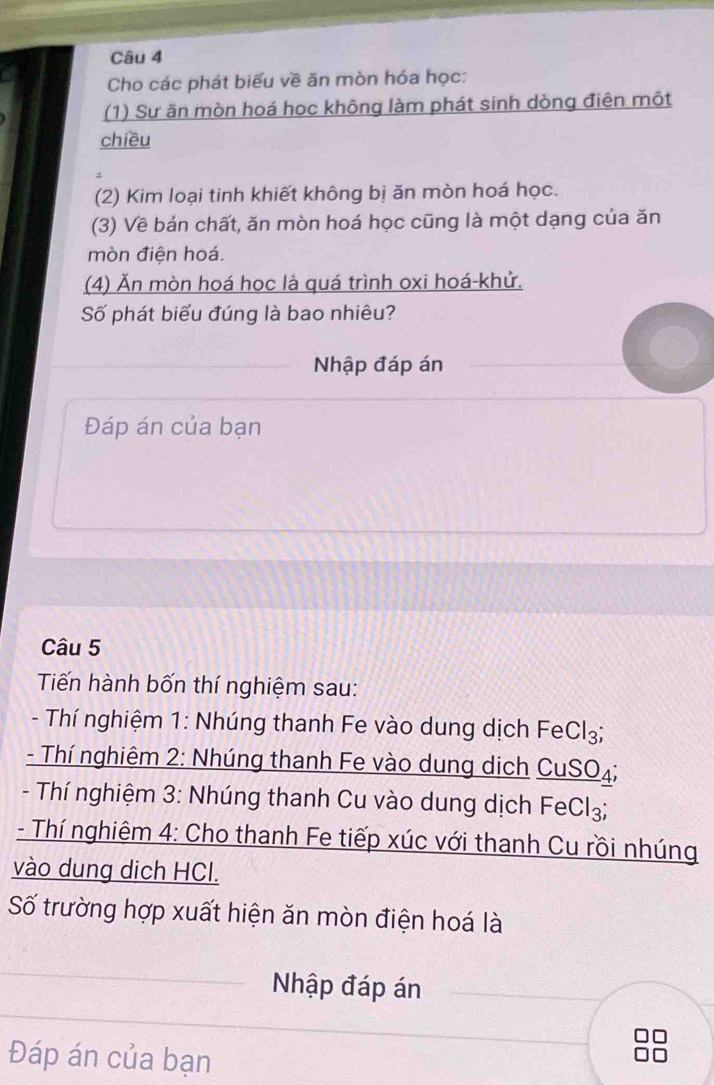 Cho các phát biểu về ăn mòn hóa học: 
(1) Sư ăn mòn hoá hoc không làm phát sinh dòng điên một 
chiều 
(2) Kim loại tinh khiết không bị ăn mòn hoá học. 
(3) Về bán chất, ăn mòn hoá học cũng là một dạng của ăn 
mòn điện hoá. 
(4) Ăn mòn hoá học là quá trình oxi hoá-khử. 
Số phát biểu đúng là bao nhiêu? 
Nhập đáp án 
Đáp án của bạn 
Câu 5 
Tiến hành bốn thí nghiệm sau: 
- Thí nghiệm 1: Nhúng thanh Fe vào dung dịch FeCl₃; 
- Thí nghiêm 2: Nhúng thanh Fe vào dung dịch CuSO₄; 
- Thí nghiệm 3: Nhúng thanh Cu vào dung dịch Fe Cl_3
- Thí nghiêm 4: Cho thanh Fe tiếp xúc với thanh Cu rồi nhúng 
vào dung dich HCl. 
Số trường hợp xuất hiện ăn mòn điện hoá là 
Nhập đáp án 
Đáp án của bạn