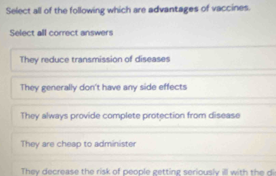 Select all of the following which are advantages of vaccines.
Select all correct answers
They reduce transmission of diseases
They generally don't have any side effects
They always provide complete protection from disease
They are cheap to administer
They decrease the risk of people getting seriously ill with the di