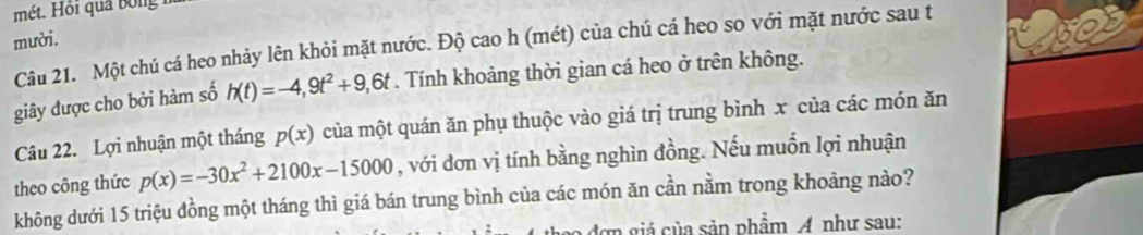 mét. Hồi quả bóng 
mười. 
Câu 21. Một chú cá heo nhảy lên khỏi mặt nước. Độ cao h (mét) của chú cá heo so với mặt nước sau t 
giây được cho bởi hàm số h(t)=-4,9t^2+9,6t. Tính khoảng thời gian cá heo ở trên không. 
Câu 22. Lợi nhuận một tháng p(x) của một quán ăn phụ thuộc vào giá trị trung bình x của các món ăn 
theo công thức p(x)=-30x^2+2100x-15000 , với đơn vị tính bằng nghìn đồng. Nếu muốn lợi nhuận 
không dưới 15 triệu đồng một tháng thì giá bán trung bình của các món ăn cần nằm trong khoảng nào? 
đơn giá của sản phẩm A như sau: