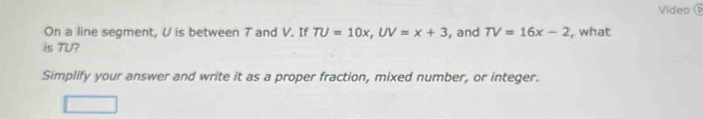 Video 
On a line segment, U is between T and V. If TU=10x, UV=x+3 , and TV=16x-2 , what 
is TU? 
Simplify your answer and write it as a proper fraction, mixed number, or integer.