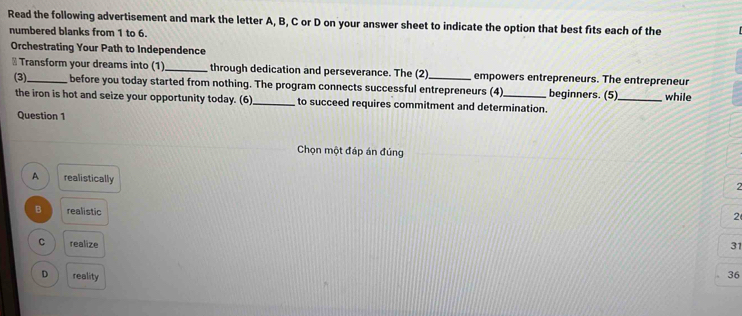 Read the following advertisement and mark the letter A, B, C or D on your answer sheet to indicate the option that best fits each of the
numbered blanks from 1 to 6.
Orchestrating Your Path to Independence
⊥ Transform your dreams into (1)_ through dedication and perseverance. The (2)_ empowers entrepreneurs. The entrepreneur
(3). before you today started from nothing. The program connects successful entrepreneurs (4)_ beginners. (5)_ while
the iron is hot and seize your opportunity today. (6)_ to succeed requires commitment and determination.
Question 1
Chọn một đáp án đúng
A realistically
2
B realistic
2
C realize
31
D reality 36