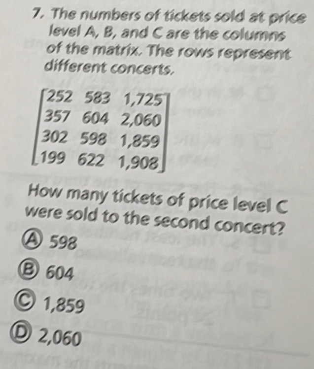 The numbers of tickets sold at price
level A, B, and C are the columns
of the matrix. The rows represent
different concerts.
beginbmatrix 2525831.725 3576042.060 3025981.859 1996221,908endbmatrix
How many tickets of price level C
were sold to the second concert?
Ⓐ 598
Ⓑ 604
○ 1,859
Ⓓ 2,060