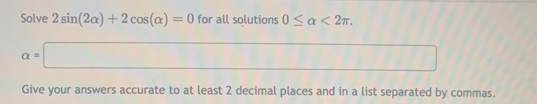 Solve 2sin (2alpha )+2cos (alpha )=0 for all solutions 0≤ alpha <2π.
alpha =□
_  
Give your answers accurate to at least 2 decimal places and in a list separated by commas.