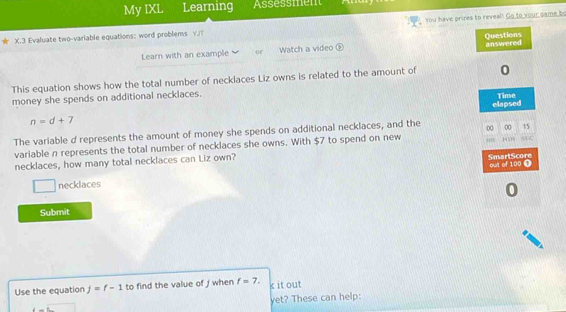 My IXL Learning Assessment 
X.3 Evaluate two-variable equations: word problems Y./T You have prizes to reveal! Go to your game b 
Learn with an example or Watch a video é 
This equation shows how the total number of necklaces Liz owns is related to the amount of 
money she spends on additional necklaces.
n=d+7
The variable d represents the amount of money she spends on additional necklaces, and the 
variable n represents the total number of necklaces she owns. With $7 to spend on new 
necklaces, how many total necklaces can Liz own? 
necklaces 
Submit 
Use the equation j=f-1 to find the value of j when f=7. k it out 
yet? These can help:
i-n