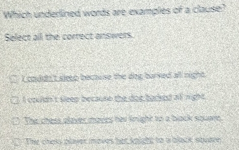 Which underlined words are examples of a clause?
Select all the correct answers.
I couldn't sleep bectuse the dog barked all night .
I couldn't sleep because the dot barked al night .
The chess plaver moves her knight to a black square,
The chess plaier inoves her knight to a block squere