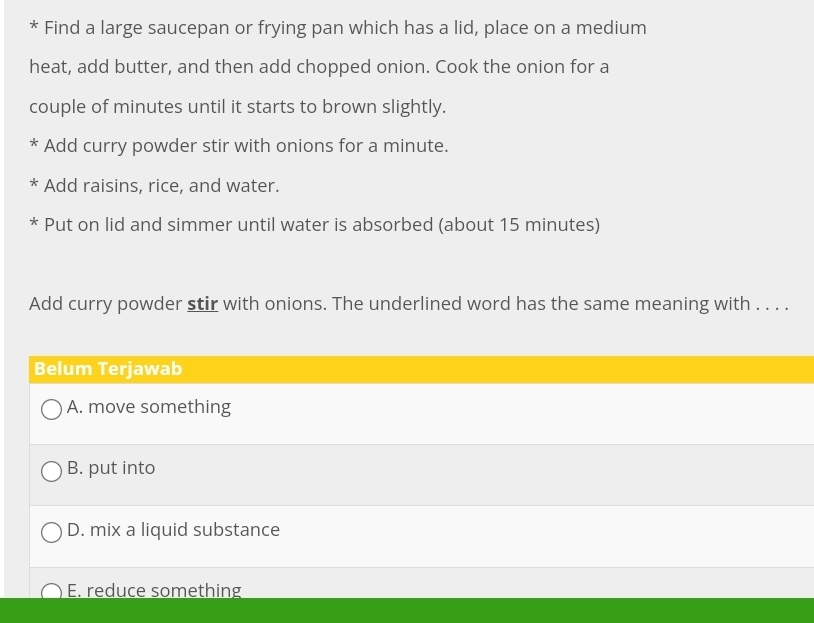 Find a large saucepan or frying pan which has a lid, place on a medium
heat, add butter, and then add chopped onion. Cook the onion for a
couple of minutes until it starts to brown slightly.
* Add curry powder stir with onions for a minute.
K Add raisins, rice, and water.
* Put on lid and simmer until water is absorbed (about 15 minutes)
Add curry powder stir with onions. The underlined word has the same meaning with . . . .
Belum Terjawab
A. move something
B. put into
D. mix a liquid substance
E. reduce something