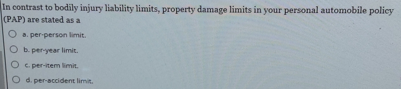 In contrast to bodily injury liability limits, property damage limits in your personal automobile policy
(PAP) are stated as a
a. per-person limit.
b. per-year limit.
c. per-item limit.
d. per-accident limit.