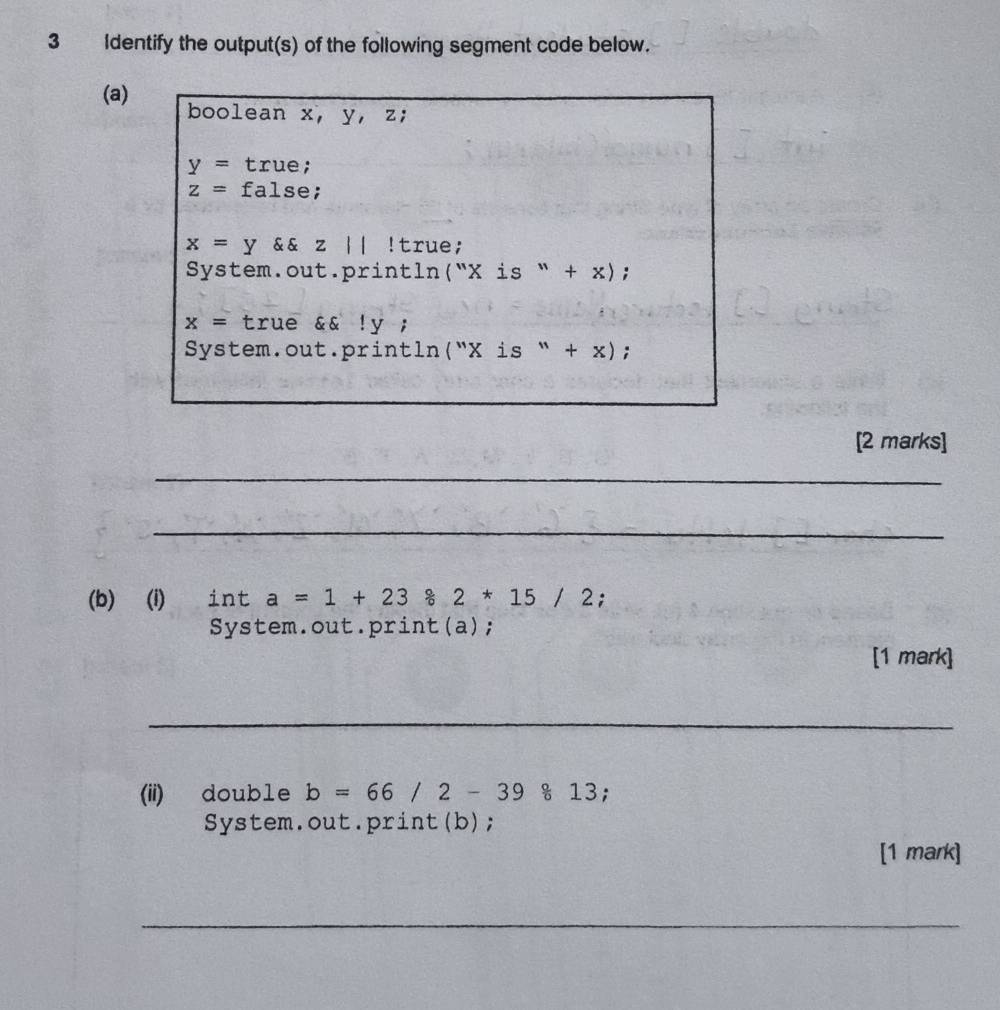 Identify the output(s) of the following segment code below. 
(a) boolean x, y, z;
y= true;
z= false;
x=y && z || ! true; 
System.out.println (''Xis''+x);
x= true &&!y; 
System.out.println (''Xis''+x); 
[2 marks] 
_ 
_ 
(b) (i) ₹int a=1+23 2*15/2;
System.out.print(a); 
[1 mark] 
_ 
(ii) double b=66/2-39813; 
System.out.print(b); 
[1 mark] 
__ 
_ 
_