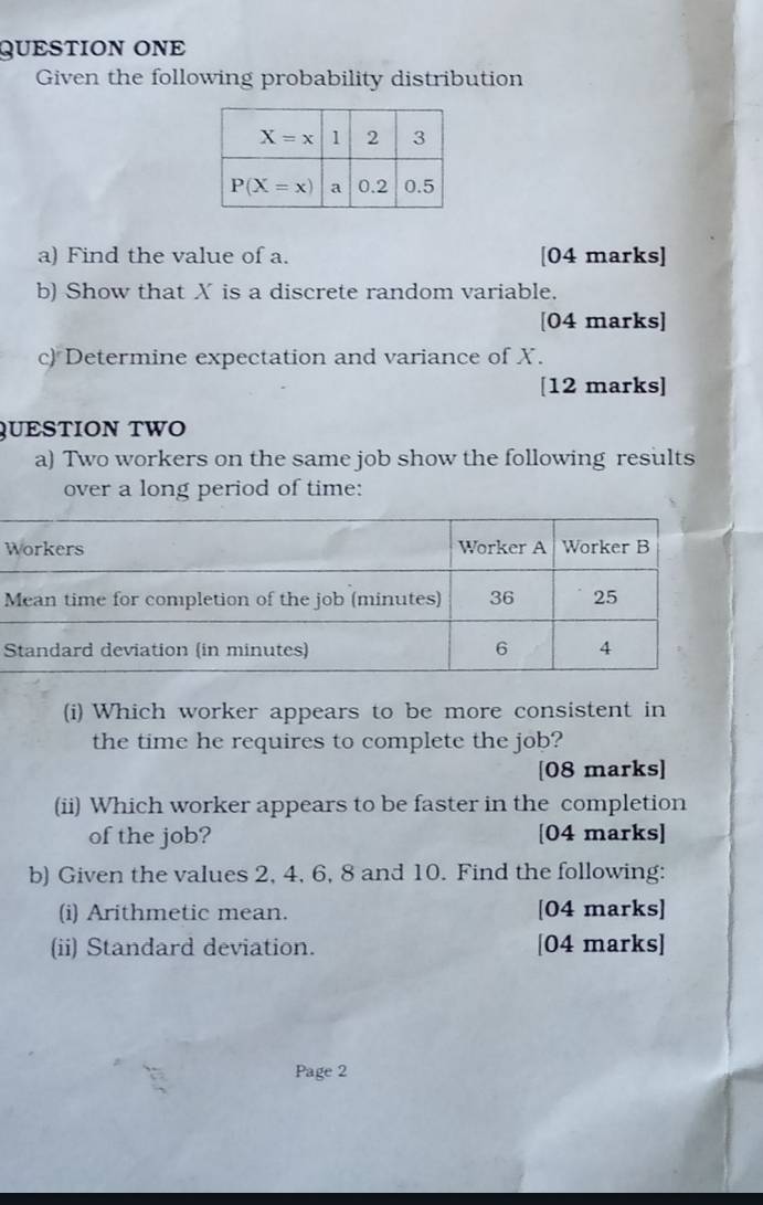 QUESTION ONE
Given the following probability distribution
a) Find the value of a. [04 marks]
b) Show that X is a discrete random variable.
[04 marks]
c) Determine expectation and variance of X.
[12 marks]
QUESTION TWO
a) Two workers on the same job show the following results
over a long period of time:
W
S
(i) Which worker appears to be more consistent in
the time he requires to complete the job?
[08 marks]
(ii) Which worker appears to be faster in the completion
of the job? [04 marks]
b) Given the values 2, 4, 6, 8 and 10. Find the following:
(i) Arithmetic mean. [04 marks]
(ii) Standard deviation. [04 marks]
Page 2