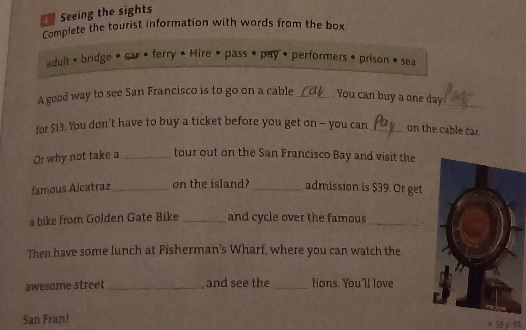 Seeing the sights 
Complete the tourist information with words from the box. 
adult • bridge • car • ferry • Hire • pass • pay • performers • prison • sea 
A good way to see San Francisco is to go on a cable_ 
. You can buy a one day_ 
for $13. You don't have to buy a ticket before you get on - you can_ 
on the cable car. 
Or why not take a_ 
tour out on the San Francisco Bay and visit the 
on the island? 
famous Alcatraz __admission is $39. Or get 
a bike from Golden Gate Bike _and cycle over the famous_ 
. 
Then have some lunch at Fisherman's Wharf, where you can watch the 
awesome street_ , and see the _lions. You'll love 
San Fran!
50 ρ. 55