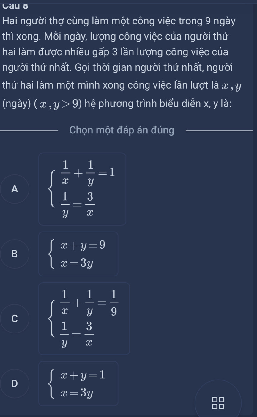 Cau ǒ
Hai người thợ cùng làm một công việc trong 9 ngày
thì xong. Mỗi ngày, lượng công việc của người thứ
hai làm được nhiều gấp 3 lần lượng công việc của
người thứ nhất. Gọi thời gian người thứ nhất, người
thứ hai làm một mình xong công việc lần lượt là x , y
(ngày) (x,y>9) hệ phương trình biểu diễn x, y là:
_
_Chọn một đáp án đúng
A beginarrayl  1/x + 1/y -1  1/y = 3/x endarray.
B beginarrayl x+y=9 x=3yendarray.
C beginarrayl  1/x + 1/y = 1/9   1/y = 3/x endarray.
D beginarrayl x+y=1 x=3yendarray.