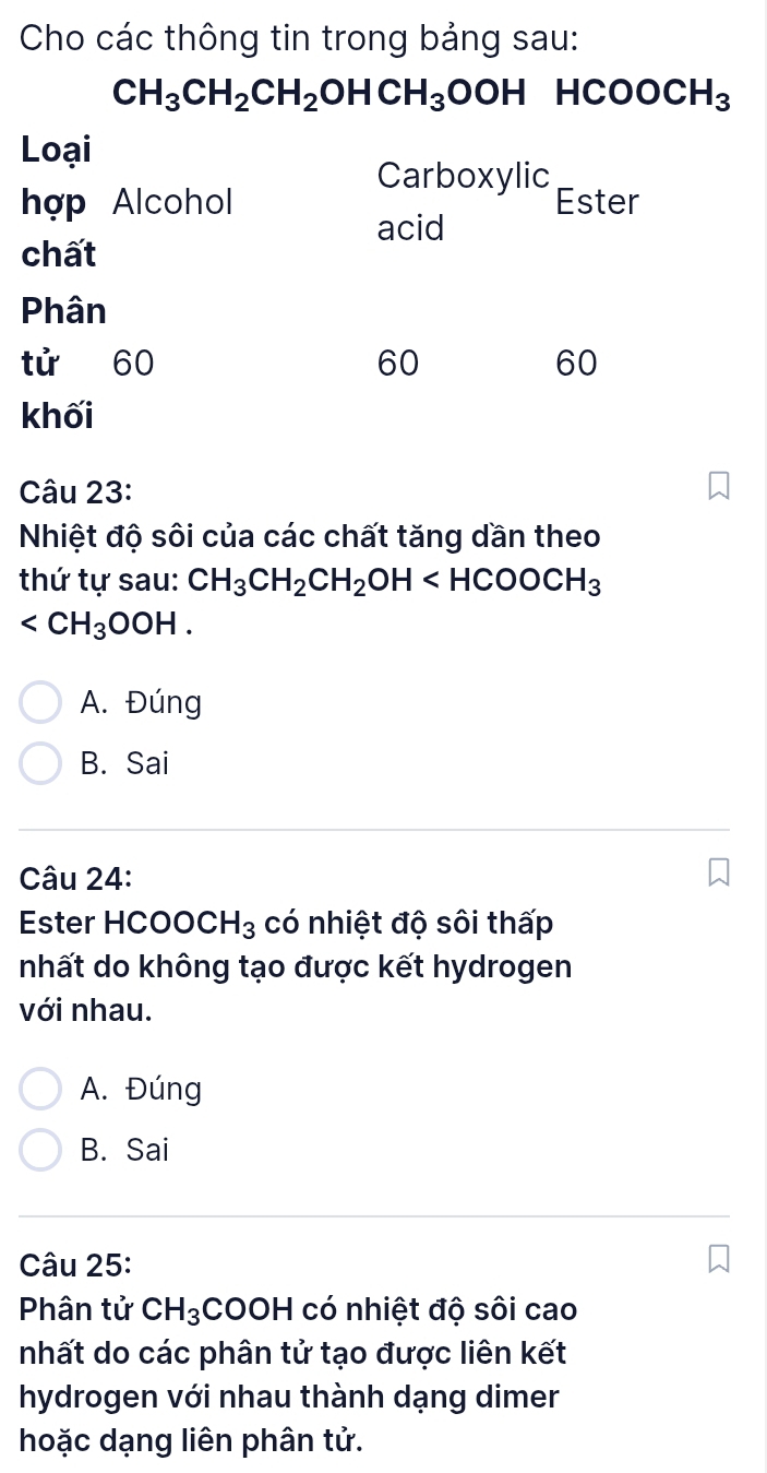 Cho các thông tin trong bảng sau:
CH_3CH_2CH_2OHCH_3OOH HCOOCH_3
Câu 23:
Nhiệt độ sôi của các chất tăng dần theo
thứ tự sau: CH_3CH_2CH_2OH
.
A. Đúng
B. Sai
Câu 24:
Ester HCOOCH_3 có nhiệt độ sôi thấp
nhất do không tạo được kết hydrogen
với nhau.
A. Đúng
B. Sai
Câu 25:
Phân tử CH_3 COOH có nhiệt độ sôi cao
nhất do các phân tử tạo được liên kết
hydrogen với nhau thành dạng dimer
hoặc dạng liên phân tử.