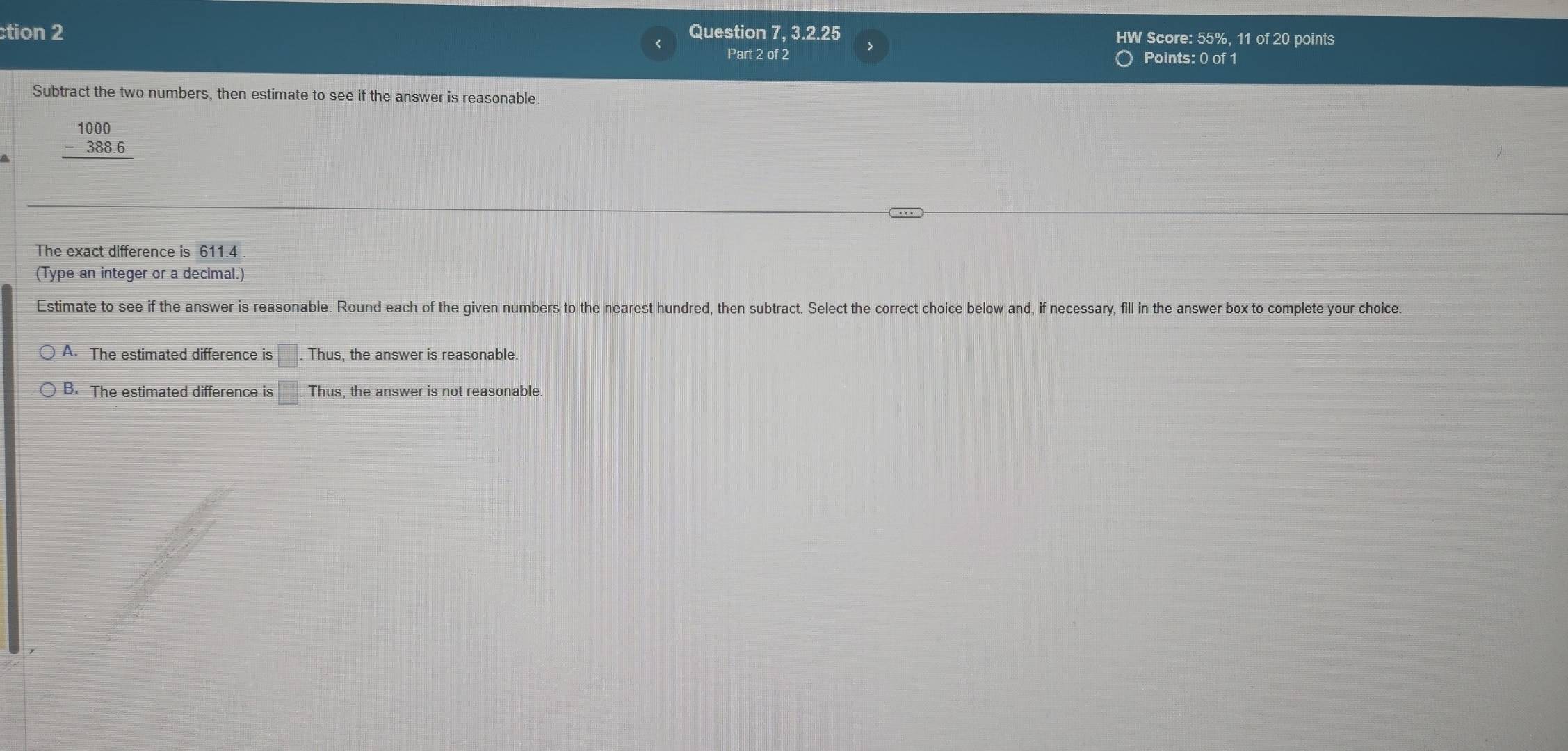 ction 2 Question 7, 3.2.25 HW Score: 55%, 11 of 20 points
Part 2 of 2 Points: 0 of 1
Subtract the two numbers, then estimate to see if the answer is reasonable.
beginarrayr 1000 -388.6 hline endarray
The exact difference is 611.4
(Type an integer or a decimal.)
Estimate to see if the answer is reasonable. Round each of the given numbers to the nearest hundred, then subtract. Select the correct choice below and, if necessary, fill in the answer box to complete your choice.
A. The estimated difference is □. Thus, the answer is reasonable.
B. The estimated difference is □. Thus, the answer is not reasonable.