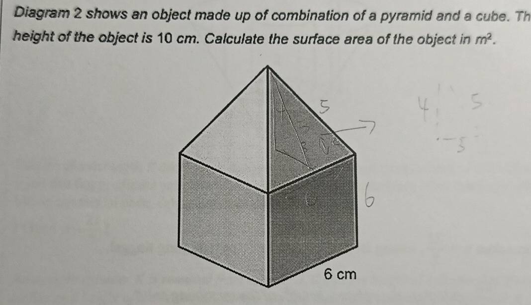 Diagram 2 shows an object made up of combination of a pyramid and a cube. Th 
height of the object is 10 cm. Calculate the surface area of the object in m^2.