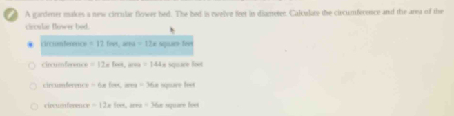 A gardener makes a new circular flower bed. The bed is twelve feet in diameter. Calculate the circumference and the area of the
circular flower bed.
circian ference =12fees, area=12e squar feet
circumference =12* fort, area=144π squace feet
circumference =6* fert, area=36x square feet
circumference =12* feet, area=36x square feet