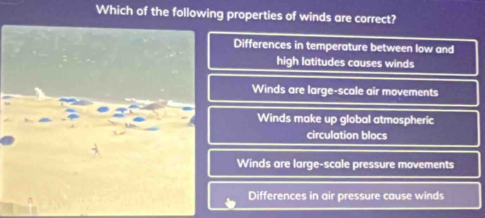 Which of the following properties of winds are correct?
Differences in temperature between low and
high latitudes causes winds
Winds are large-scale air movements
Winds make up global atmospheric
circulation blocs
Winds are large-scale pressure movements
Differences in air pressure cause winds