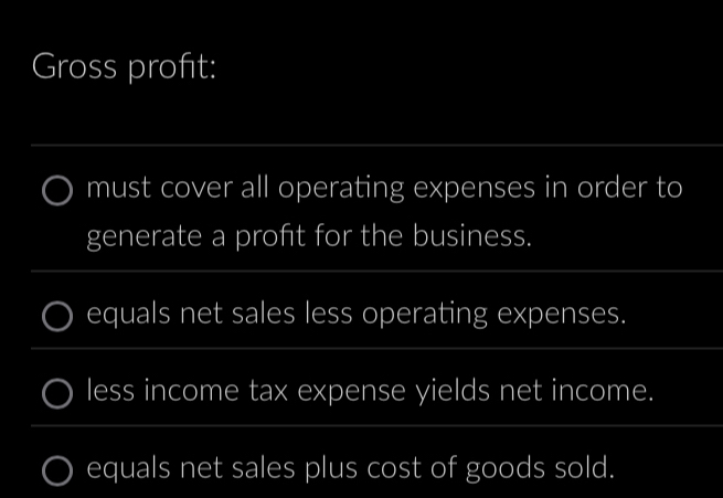 Gross profit: 
_ 
must cover all operating expenses in order to 
generate a proft for the business. 
_ 
equals net sales less operating expenses. 
_ 
less income tax expense yields net income. 
_ 
equals net sales plus cost of goods sold.