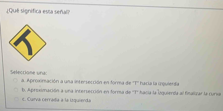 ¿Qué significa esta señal?
Seleccione una:
a. Aproximación a una intersección en forma de ''T'' hacia la izquierda
b. Aproximación a una intersección en forma de ''T'' hacia la Izquierda al finalizar la curva
c. Curva cerrada a la izquierda