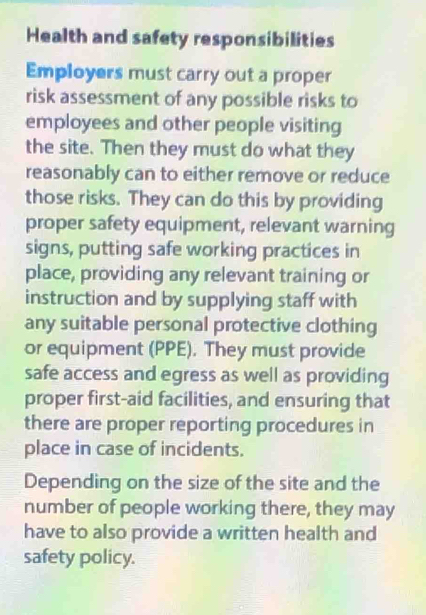 Health and safety responsibilities 
Employers must carry out a proper 
risk assessment of any possible risks to 
employees and other people visiting 
the site. Then they must do what they 
reasonably can to either remove or reduce 
those risks. They can do this by providing 
proper safety equipment, relevant warning 
signs, putting safe working practices in 
place, providing any relevant training or 
instruction and by supplying staff with 
any suitable personal protective clothing 
or equipment (PPE). They must provide 
safe access and egress as well as providing 
proper first-aid facilities, and ensuring that 
there are proper reporting procedures in 
place in case of incidents. 
Depending on the size of the site and the 
number of people working there, they may 
have to also provide a written health and 
safety policy.