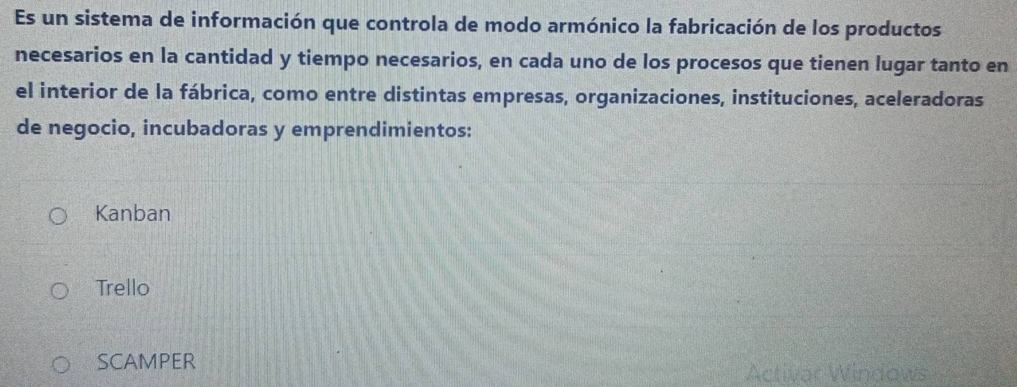 Es un sistema de información que controla de modo armónico la fabricación de los productos
necesarios en la cantidad y tiempo necesarios, en cada uno de los procesos que tienen lugar tanto en
el interior de la fábrica, como entre distintas empresas, organizaciones, instituciones, aceleradoras
de negocio, incubadoras y emprendimientos:
Kanban
Trello
SCAMPER
Act