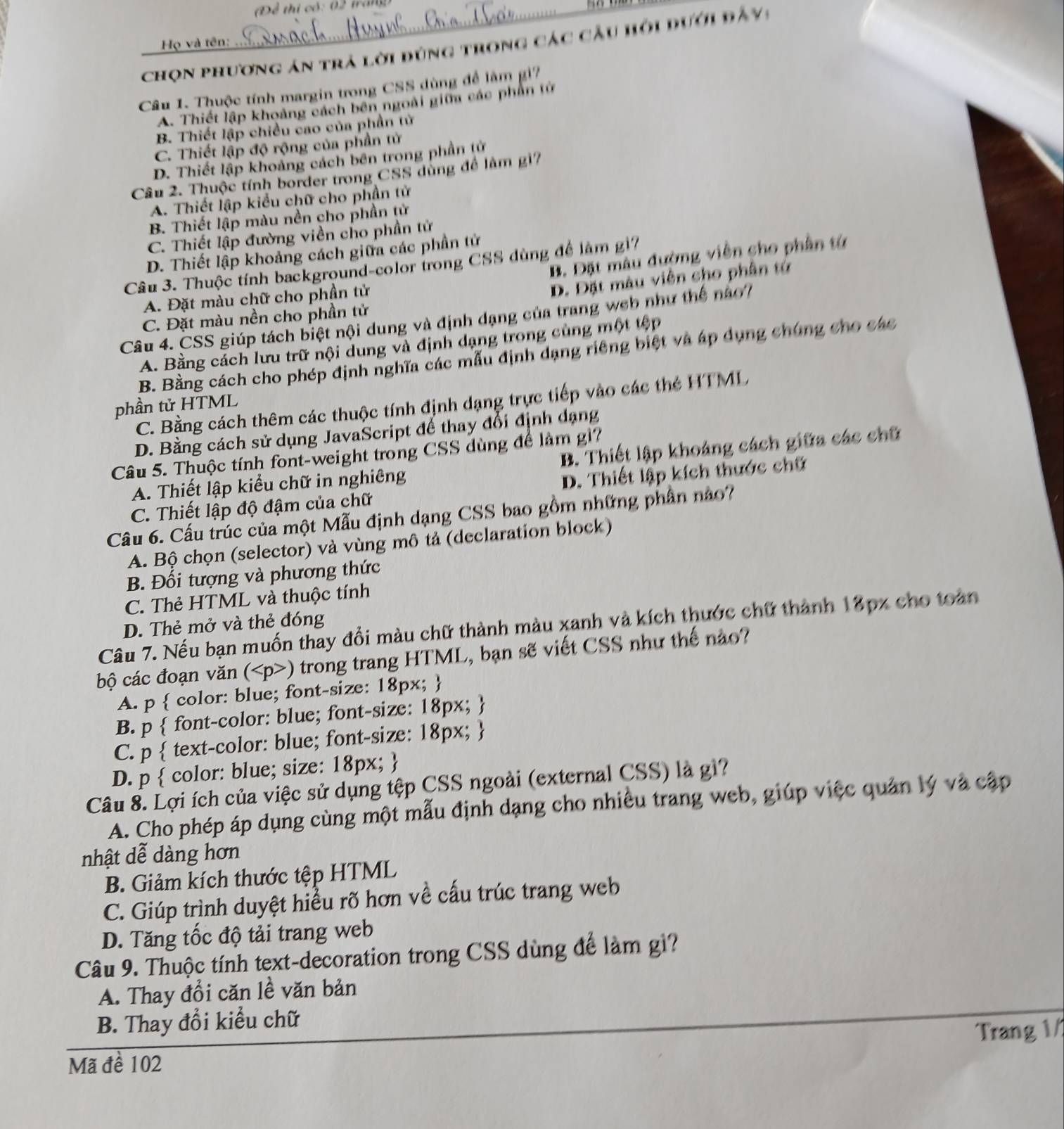 Để thi có: 0   tran
Họ và tên:
chọn phương án trả lời đúng trong các cầu hội dưới đầy:
Câu 1. Thuộc tính margin trong CSS dùng để lâm gi7
A. Thiết lập khoảng cách bên ngoài giữa các phần tử
B. Thiết lập chiều cao của phần tử
C. Thiết lập độ rộng của phần tử
D. Thiết lập khoảng cách bên trong phần tử
Câu 2. Thuộc tính border trong CSS dùng để làm g17
A. Thiết lập kiểu chữ cho phần tử
B. Thiết lập màu nền cho phần tử
C. Thiết lập đường viền cho phần tử
D. Thiết lập khoảng cách giữa các phần tử
B. Đặt màu đường viên cho phần từ
Câu 3. Thuộc tính background-color trong CSS dùng để làm g17
A. Đặt màu chữ cho phần tử
D. Đặt màu viên cho phân tử
C. Đặt màu nền cho phần tử
Câu 4. CSS giúp tách biệt nội dung và định dạng của trang web như thế nào7
A. Bằng cách lưu trữ nội dung và định dạng trong cùng một tệp
B. Bằng cách cho phép định nghĩa các mẫu định dạng riêng biệt và áp dụng chúng cho các
C. Bằng cách thêm các thuộc tính định dạng trực tiếp vào các thẻ HTML
phần tử HTML
D. Bằng cách sử dụng JavaScript để thay đổi định dạng
Câu 5. Thuộc tính font-weight trong CSS dùng để làm g1?
A. Thiết lập kiểu chữ in nghiêng B. Thiết lập khoảng cách giữa các chữ
C. Thiết lập độ đậm của chữ D. Thiết lập kích thước chữ
Câu 6. Cấu trúc của một Mẫu định dạng CSS bao gồm những phần nào?
A. Bộ chọn (selector) và vùng mô tả (declaration block)
B. Đối tượng và phương thức
C. Thẻ HTML và thuộc tính
D. Thẻ mở và thẻ đóng
Câu 7. Nếu bạn muốn thay đổi màu chữ thành màu xanh và kích thước chữ thành 18px cho toàn
bộ các đoạn văn () trong trang HTML, bạn sẽ viết CSS như thế nào?
A. p  color: blue; font-size: 18px; 
B. p  font-color: blue; font-size: 18px; 
C. p  text-color: blue; font-size: 18px; 
D. p  color: blue; size: 18px; 
Câu 8. Lợi ích của việc sử dụng tệp CSS ngoài (external CSS) là gì?
A. Cho phép áp dụng cùng một mẫu định dạng cho nhiều trang web, giúp việc quản lý và cập
nhật dễ dàng hơn
B. Giảm kích thước tệp HTML
C. Giúp trình duyệt hiểu rõ hơn về cấu trúc trang web
D. Tăng tốc độ tải trang web
Câu 9. Thuộc tính text-decoration trong CSS dùng để làm gì?
A. Thay đổi căn lề văn bản
B. Thay đổi kiểu chữ
Trang 1/
Mã đề 102