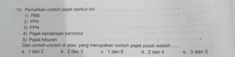 Perhatikan contoh pajak berikut ini!
1) PBB
2) PPh
3) PPN
4) Pajak kendaraan bermotor
5) Pajak hiburan
Dari contoh-contoh di atas, yang merupakan contoh pajak pusat adalah ....
a. 1 dan 2 b. 2 dan 3 c. 1 dan 5 d. 2 dan 4 e. 3 dan 5